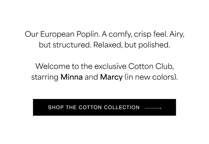 Our European Poplin. A comfy, crisp feel. Airy, but structured. Relaxed, but polished.  Welcome to the exclusive Cotton Club, starring Minna and Marcy (in new colors).  SHOP THE COTTON COLLECTION