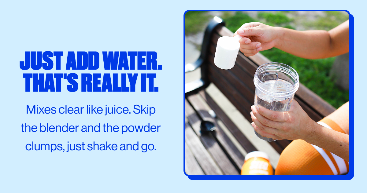 Just add water. That's really it. | Mixes clear like juice. Skip the blender and the powder clumps, just shake and go.