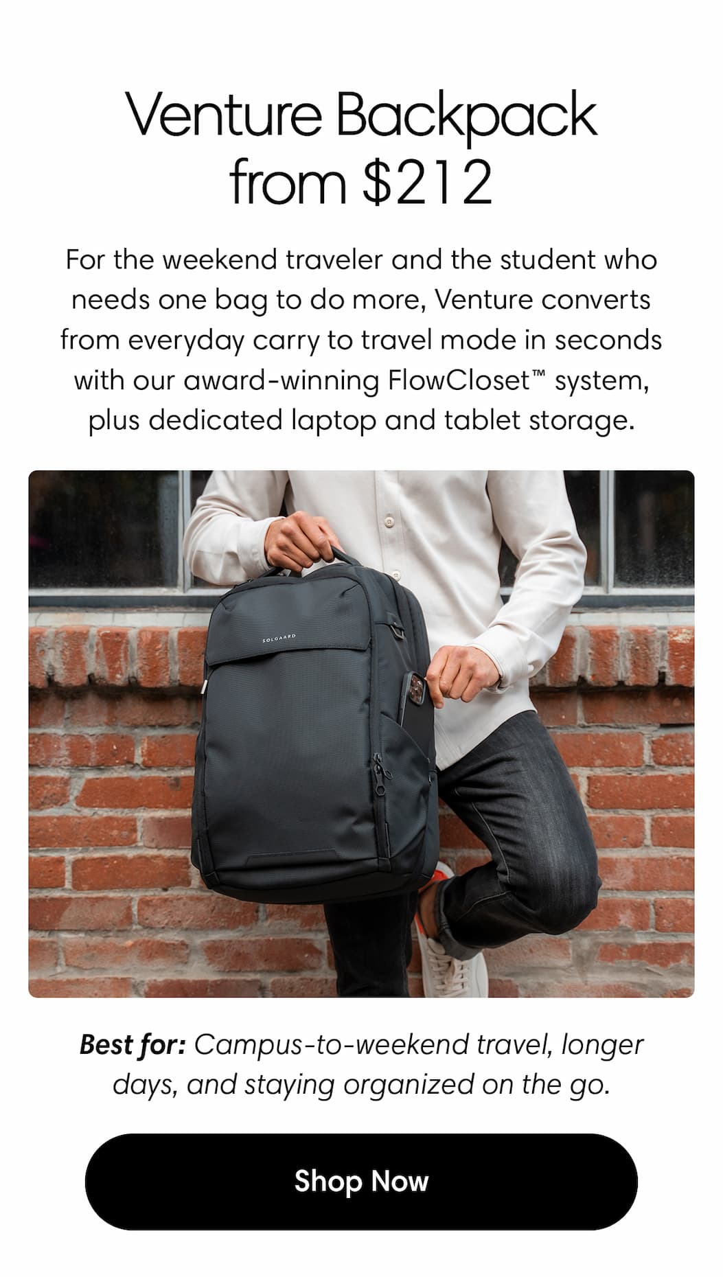 Venture Backpack Large, now from $212. For the weekend traveler, and the student who needs one bag to do more, Venture converts from everyday carry to travel mode in seconds with our award-winning FlowCloset™ system, plus dedicated laptop and tablet storage. Best for: campus-to-weekend travel, longer days, and staying organized on the go. Shop Venture