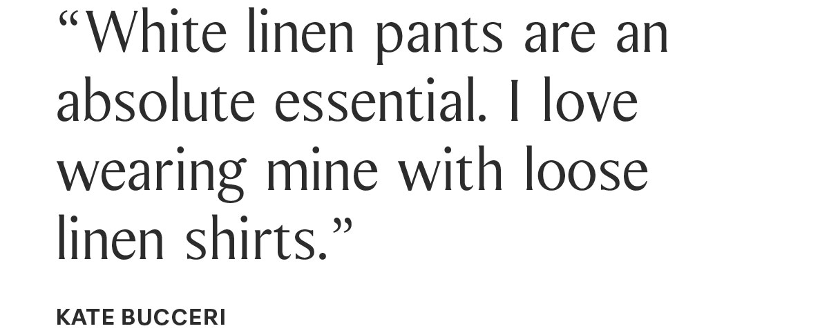 “White linen pants are an absolute essential. I love wearing mine with loose linen shirts.” KATE BUCCERI