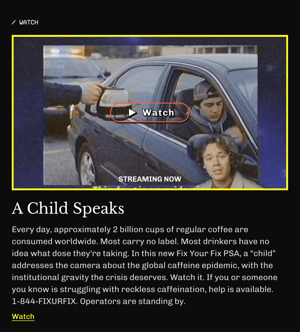 /Watch | A Child Speaks | Every day, approximately 2 billion cups of regular coffee are consumed worldwide. Most carry no label. Most drinkers have no idea what dose they're taking. In this new Fix Your Fix PSA, a “child” addresses the camera about the global caffeine epidemic, with the institutional gravity the crisis deserves. Watch it. If you or someone you know is struggling with reckless caffeination, help is available. 1-844-FIXURFIX. Operators are standing by. | Watch
