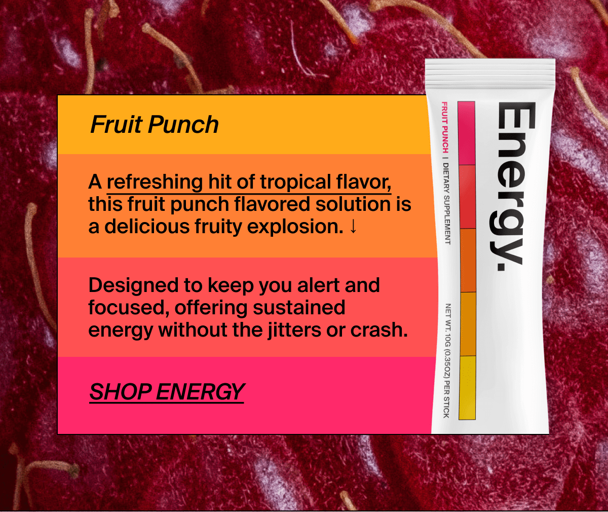 Fruit Punch | A refreshing hit of tropical flavor, this fruit punch flavored solution is a delicious fruity explosion. ↓ | Designed to keep you alert and focused, offering sustained energy without the jitters or crash. | Shop Energy