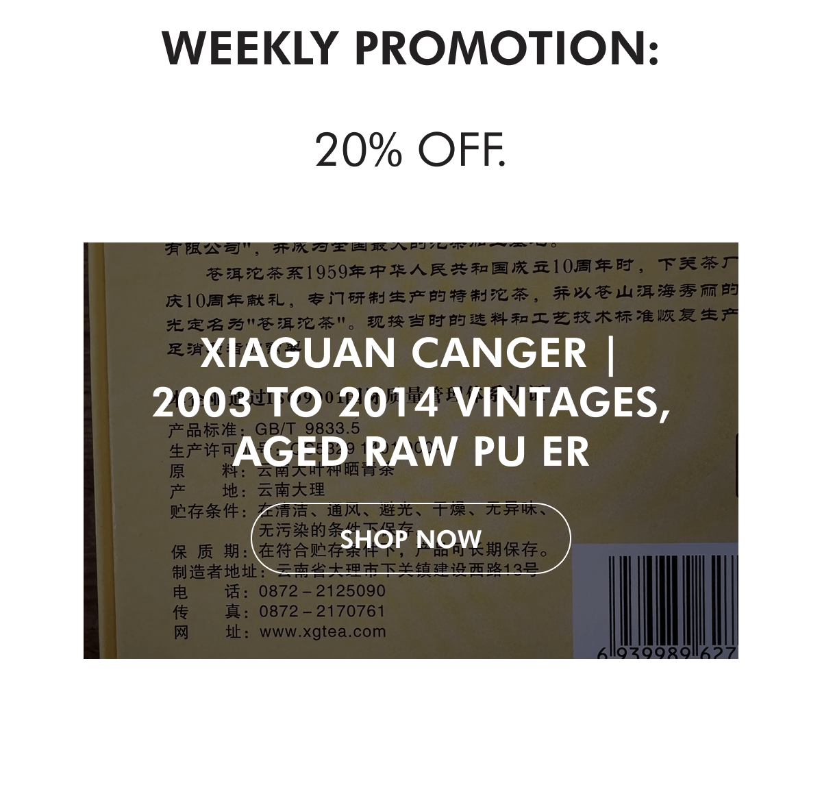 WEEKLY PROMOTION:  20% off. Xiaguan Canger | 2003 to 2014 Vintages, Aged Raw Pu Er SHOP NoW