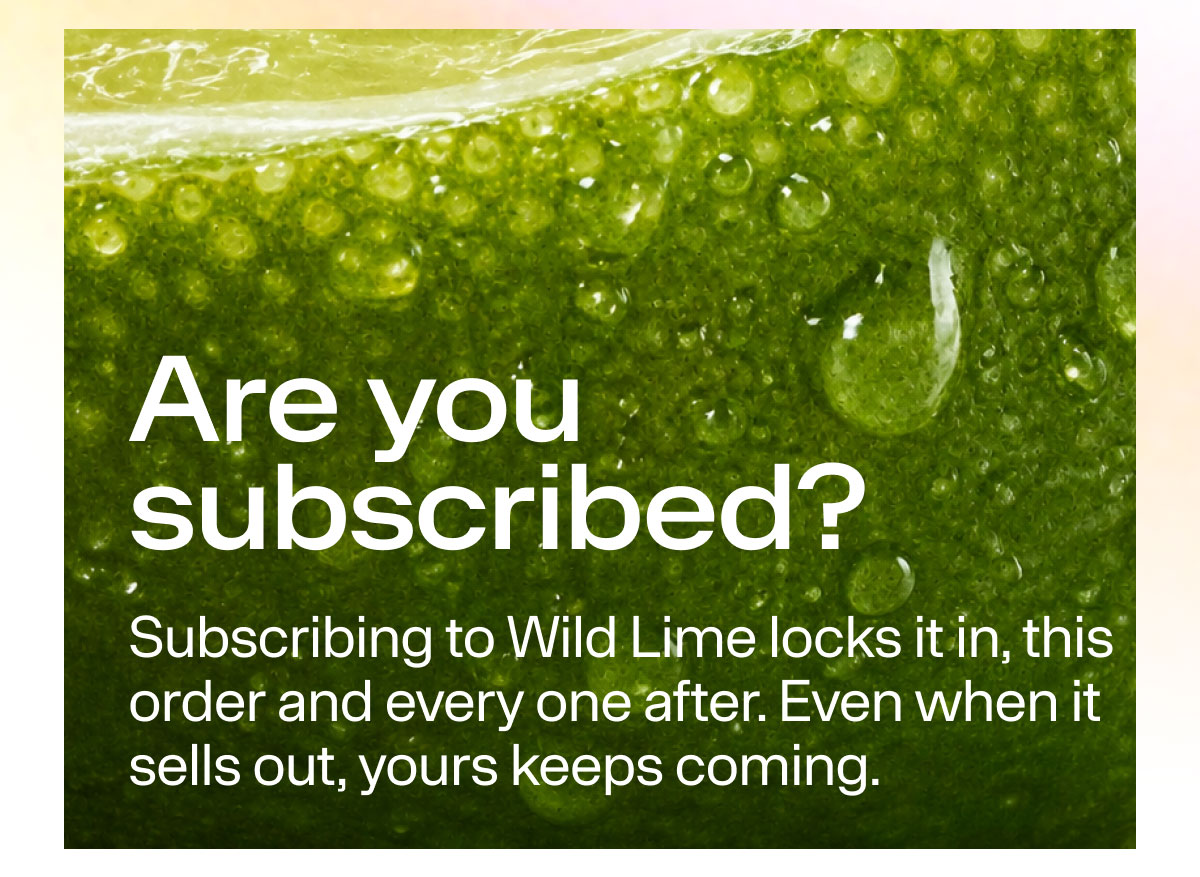 Are you subscribed? Subscribing to Wild Lime locks it in, this order and every one after. Even when it sells out, your keeps coming.