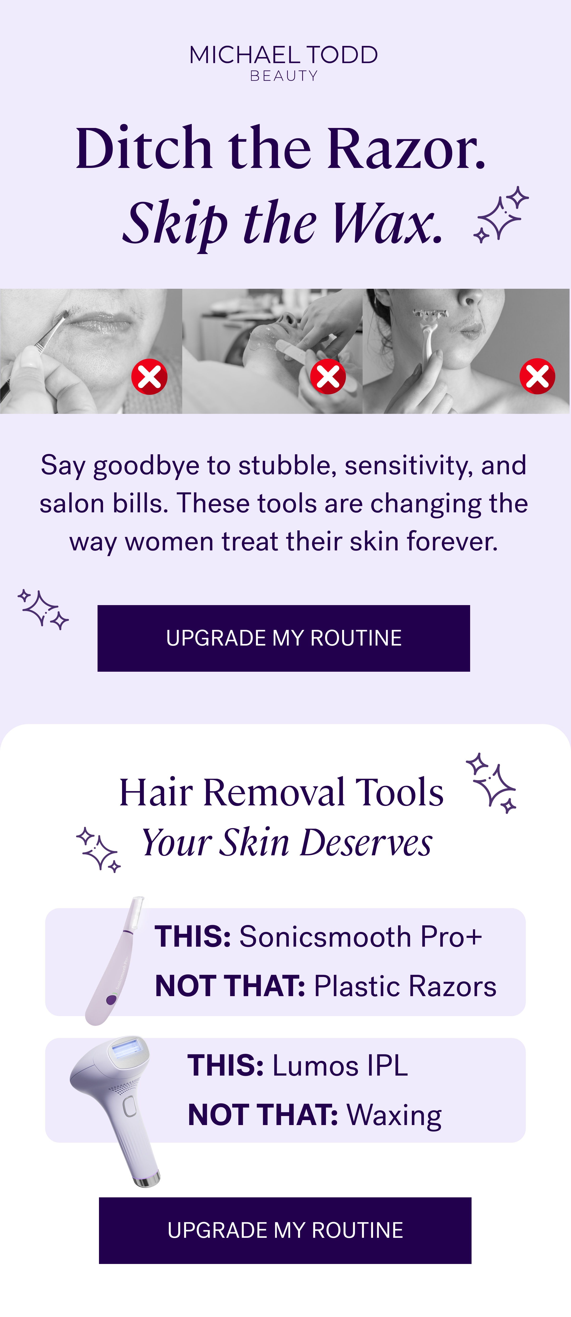 Ditch the Razor.  Skip the Wax. Say goodbye to stubble, sensitivity, and salon bills.&nbsp;These tools are changing the way women treat their skin forever. Upgrade My Routine Hair Removal Tools  Your Skin Deserves THIS:&nbsp;Sonicsmooth Pro+ NOT THAT:&nbsp;Plastic Razors THIS:&nbsp;Lumos IPL NOT THAT:&nbsp;Waxing Upgrade My Routine