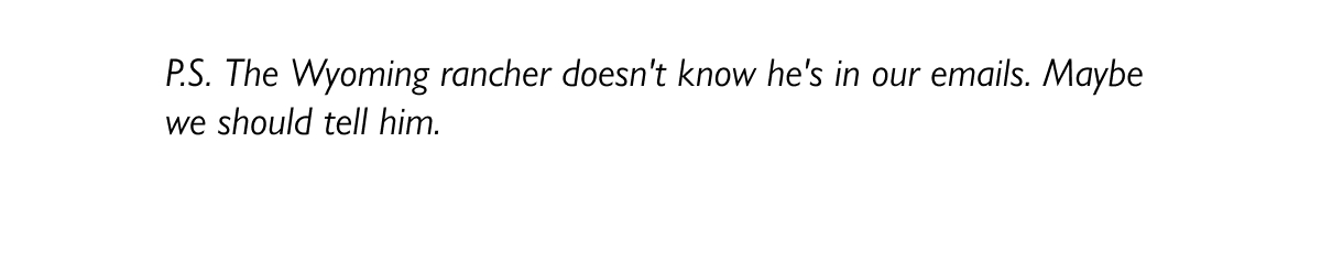 P.S. The Wyoming rancher doesn't know he's in our emails. Maybe we should tell him.