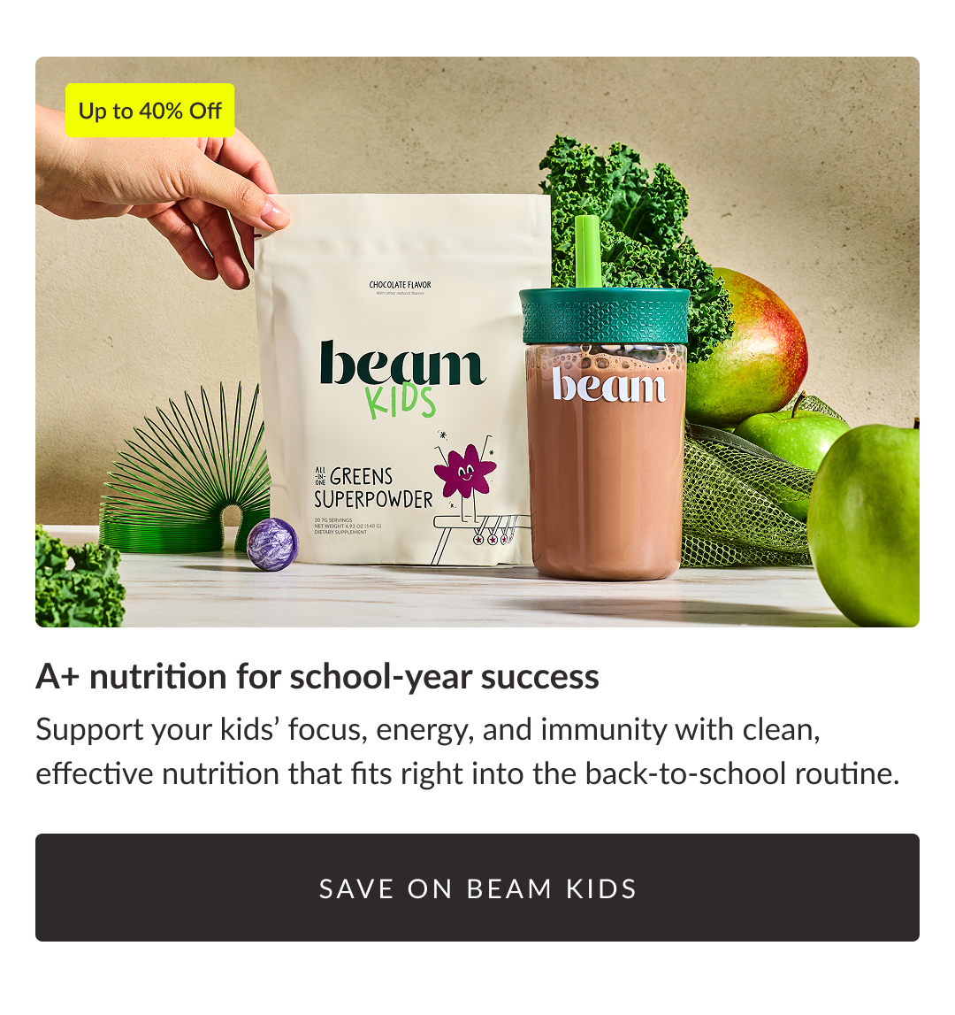 Up to 40% Off - A+ nutrition for school-year success Support your kids’ focus, energy, and immunity with clean, effective nutrition that fits right into the back-to-school routine. Save on beam Kids