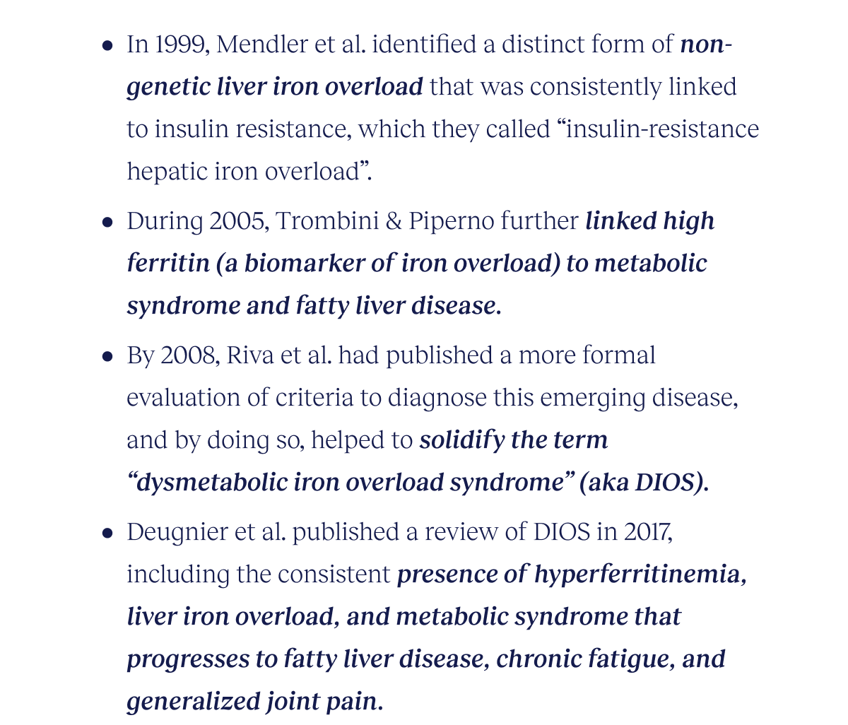 In 1999, Mendler et al. identified a distinct form of non-genetic liver iron overload that was consistently linked to insulin resistance, which they called “insulin-resistance hepatic iron overload”.   During 2005, Trombini & Piperno further linked high ferritin (a biomarker of iron overload) to metabolic syndrome and fatty liver disease. By 2008, Riva et al. had published a more formal evaluation of criteria to diagnose this emerging disease, and by doing so, helped to solidify the term “dysmetabolic iron overload syndrome” (aka DIOS). Deugnier et al. published a review of DIOS in 2017, including the consistent presence of hyperferritinemia, liver iron overload, and metabolic syndrome that progresses to fatty liver disease, chronic fatigue, and generalized joint pain.