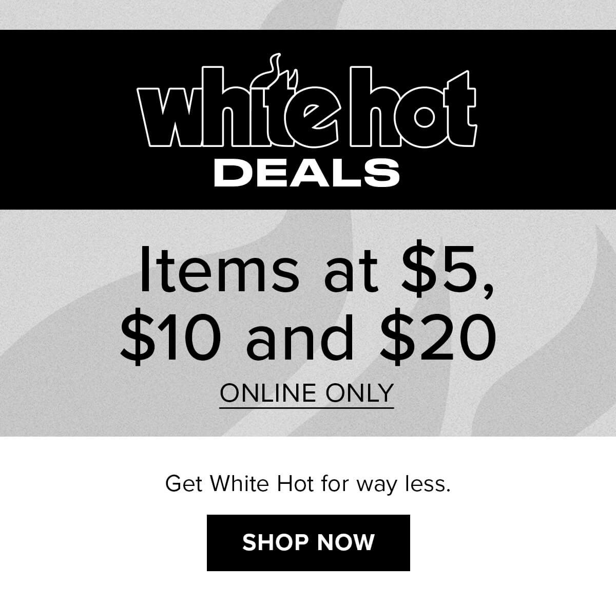 White Hot Deals | Items at $5, $10 and $20 | Shop Now