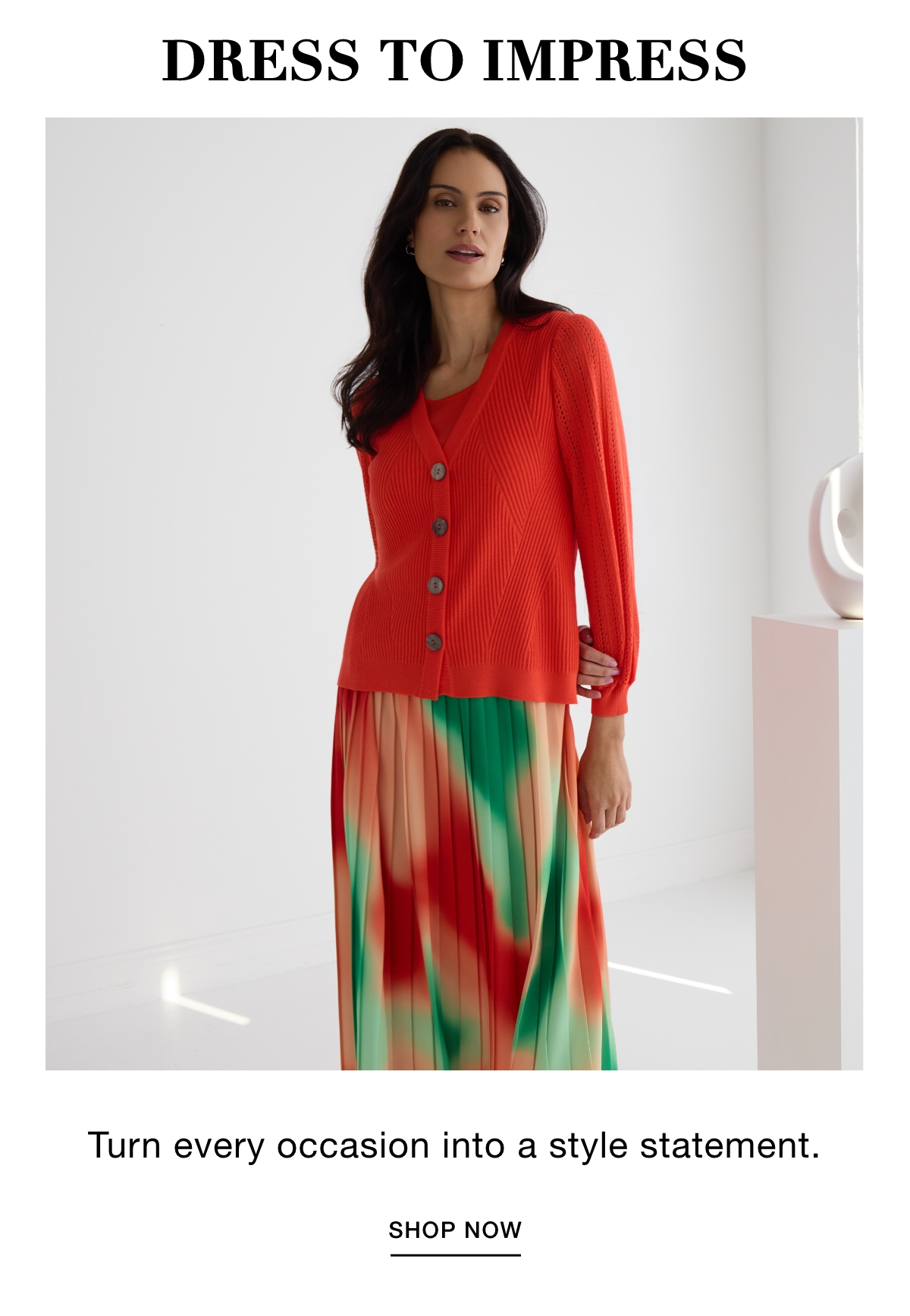 DRESS TO IMPRESS - Turn every occasion into a style statement. SHOP NOW >>