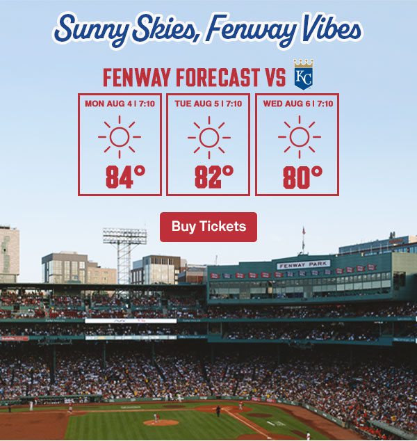Sunny skies, Fenway vibes. Fenway forecast vs. Kansas City Royals: Monday, August 4 at 7:10 PM: Sunny, 84 degrees. Tuesday, August 5 at 7:10 PM: Sunny, 82 degrees. Wednesday, August 6 at 7:10 PM: Sunny, 80 degrees. Buy Tickets.