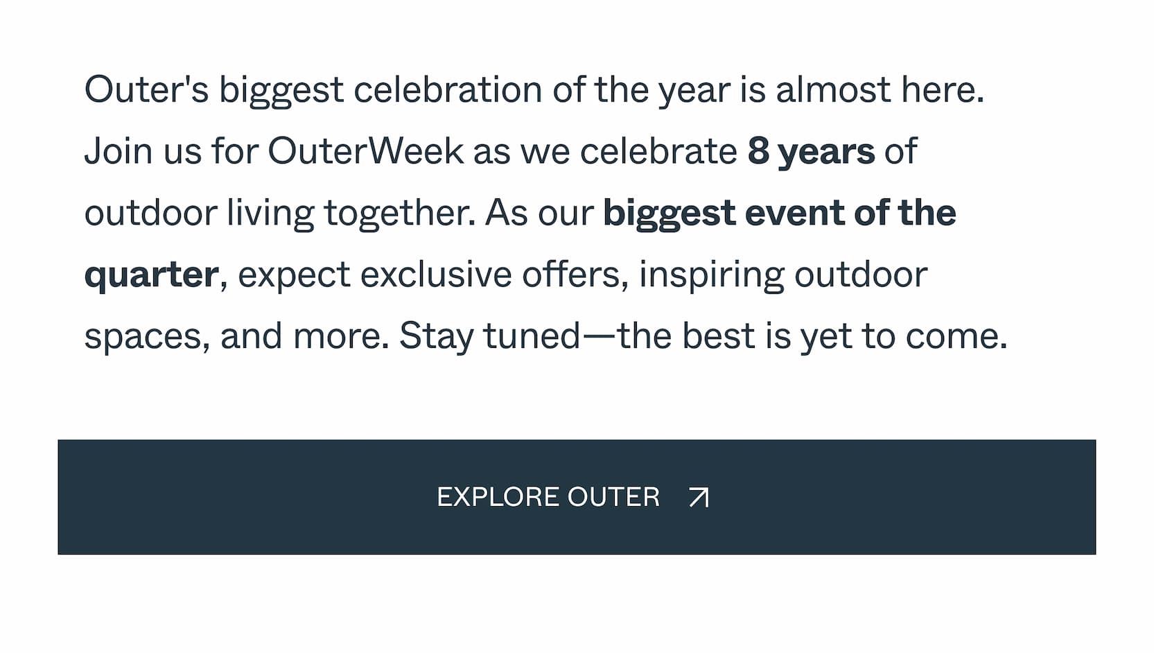 Outer's biggest celebration of the year is almost here. Join us for OuterWeek as we celebrate 8 years of outdoor living together. As our biggest event of the quarter, expect exclusive offers, inspiring outdoor spaces, and more. Stay tuned—the best is yet to come.