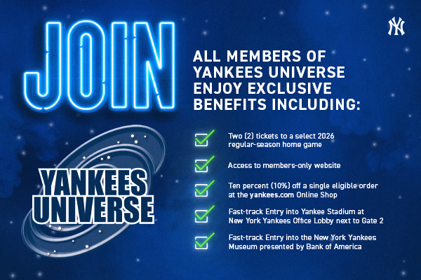 Join Yankees Universe - All members of Yankees Universe enjoy exclusive benefits including: Two (2) tickets to a select 2026 regular-season home game; Access to members-only website; Ten percent (10%) off a single eligible order at the yankees.com Online Shop; Fast-track Entry into Yankee Stadium at New York Yankees Office Lobby next to Gate 2; Fast-track Entry into the New York Yankees Museum presented by Bank of America