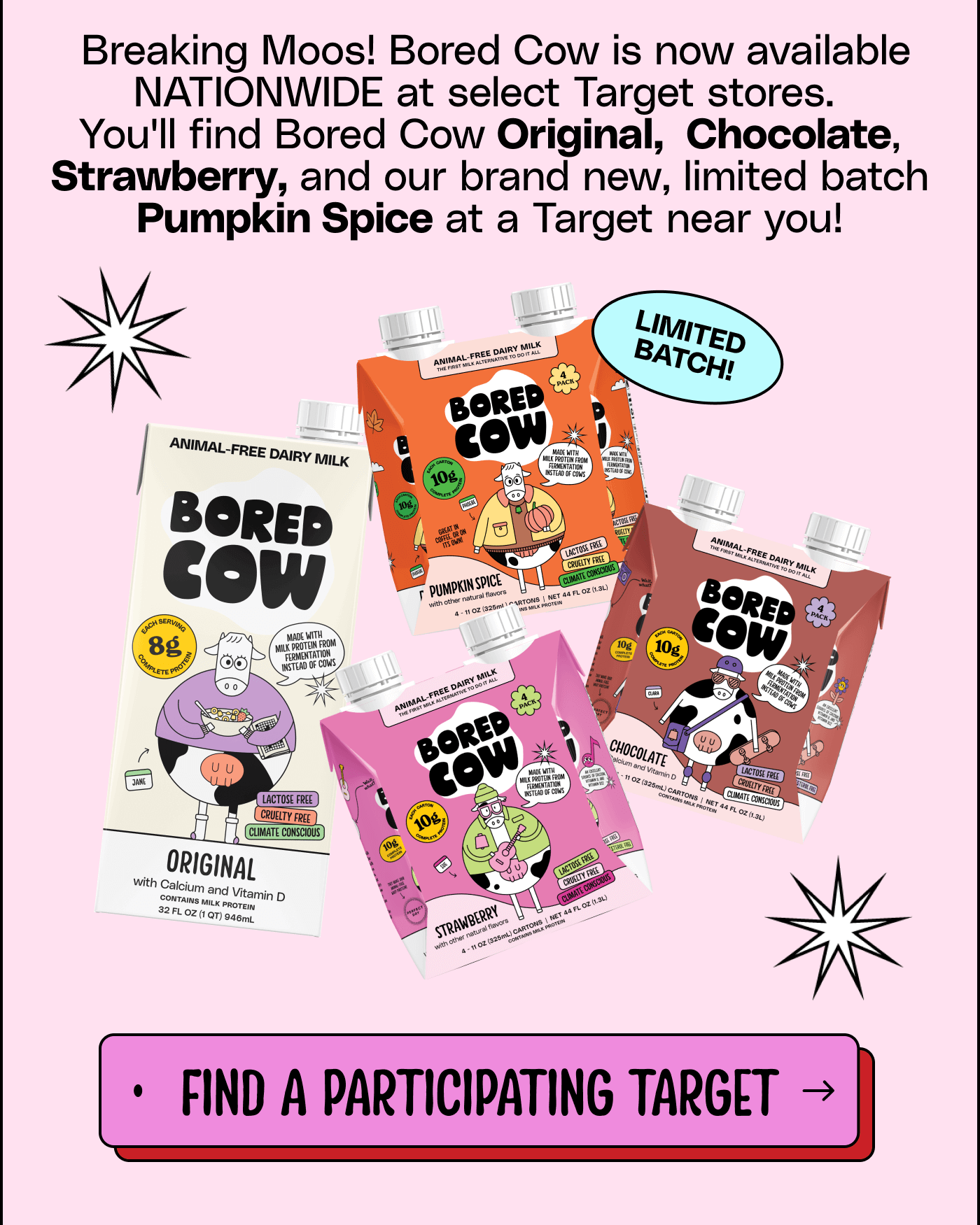 Breaking Moos! Bored Cow is now available NATIONWIDE at select Target stores. You'll find Bored Cow Original, Chocolate, Strawberry, and our brand new, limited batch Pumpkin Spice at a Target near you!  Find a participating Target.