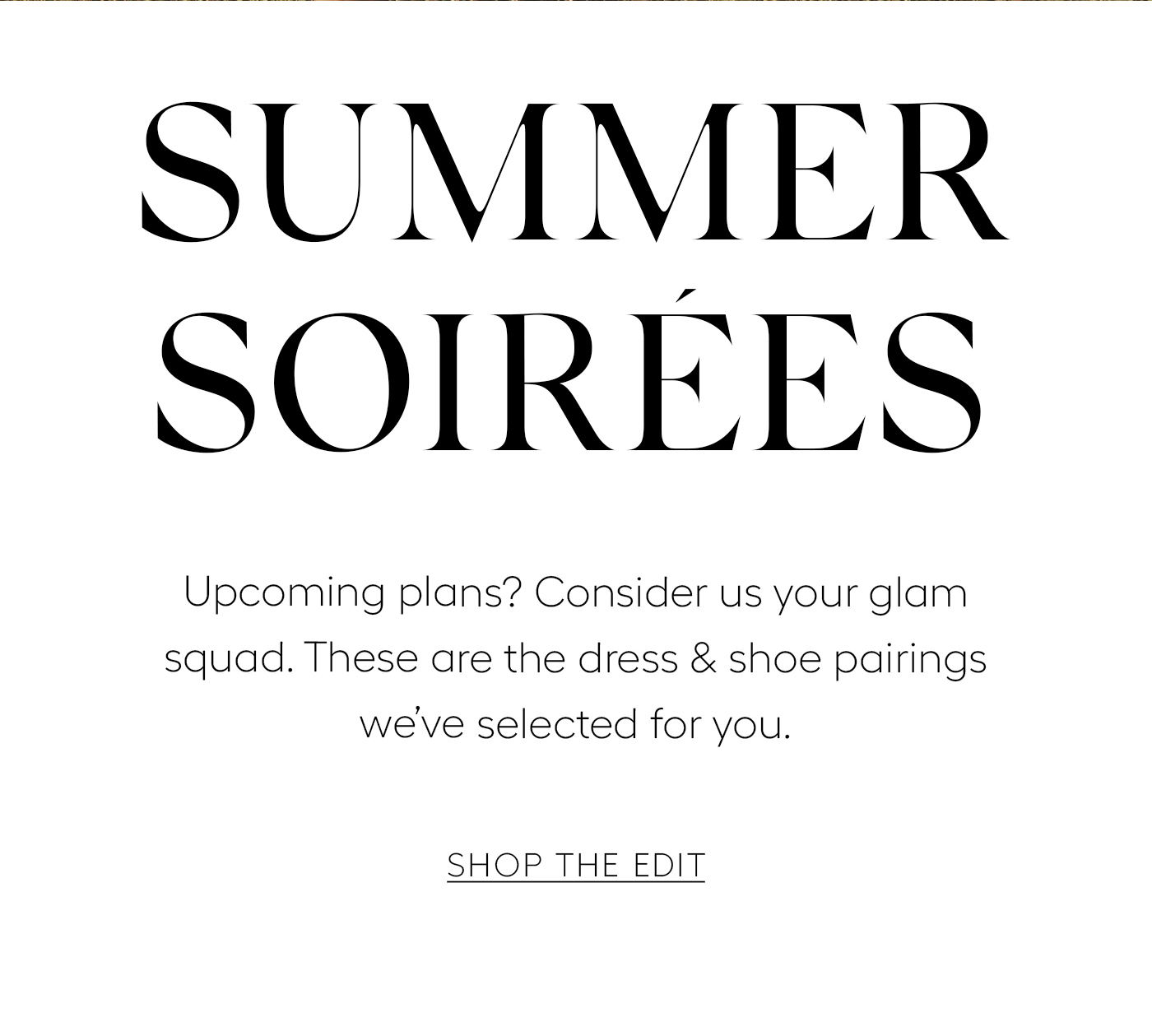 Summer Soirees&nbsp;  Upcoming plans? Consider us your glam squad. These are the dress & shoe pairings we’ve selected for you.&nbsp;  SHOP THE EDIT