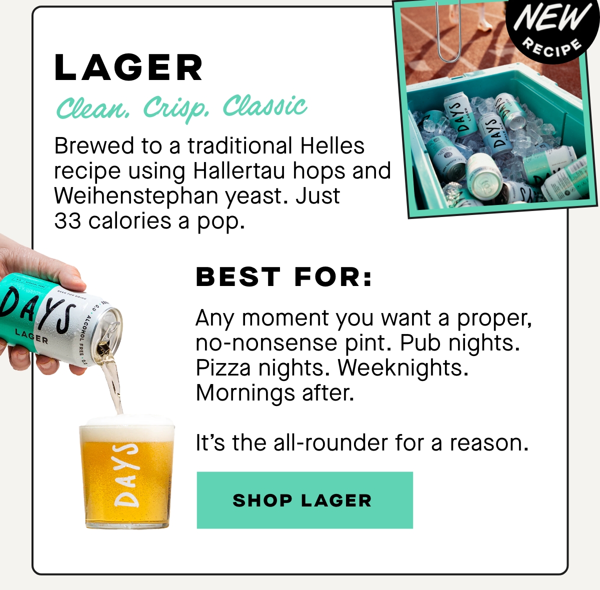 Clean. Crisp. Classic.  Brewed to a traditional Helles recipe using Hallertau hops and Weihenstephan yeast. Just 33 calories a pop.  Best for:  Any moment you want a proper, no-nonsense pint. Pub nights. Pizza nights. Weeknights. Mornings after.  It’s the all-rounder for a reason.
