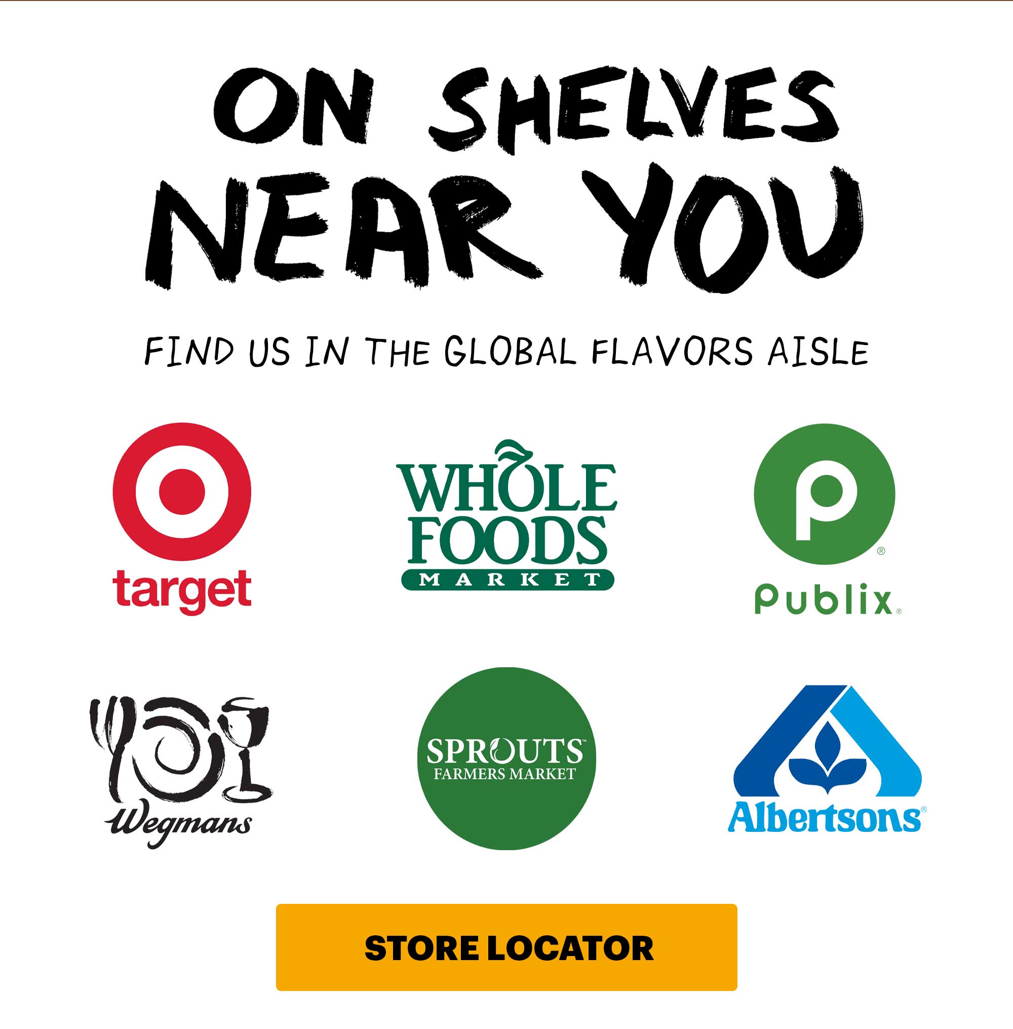 HEADER: ON SHELVES NEAR YOU  Sub-header: Find us in the global flavors aisle.  Logos:  Whole Foods Publix  Target Sprouts Albertsons Wegmans  CTA: Store Locator 