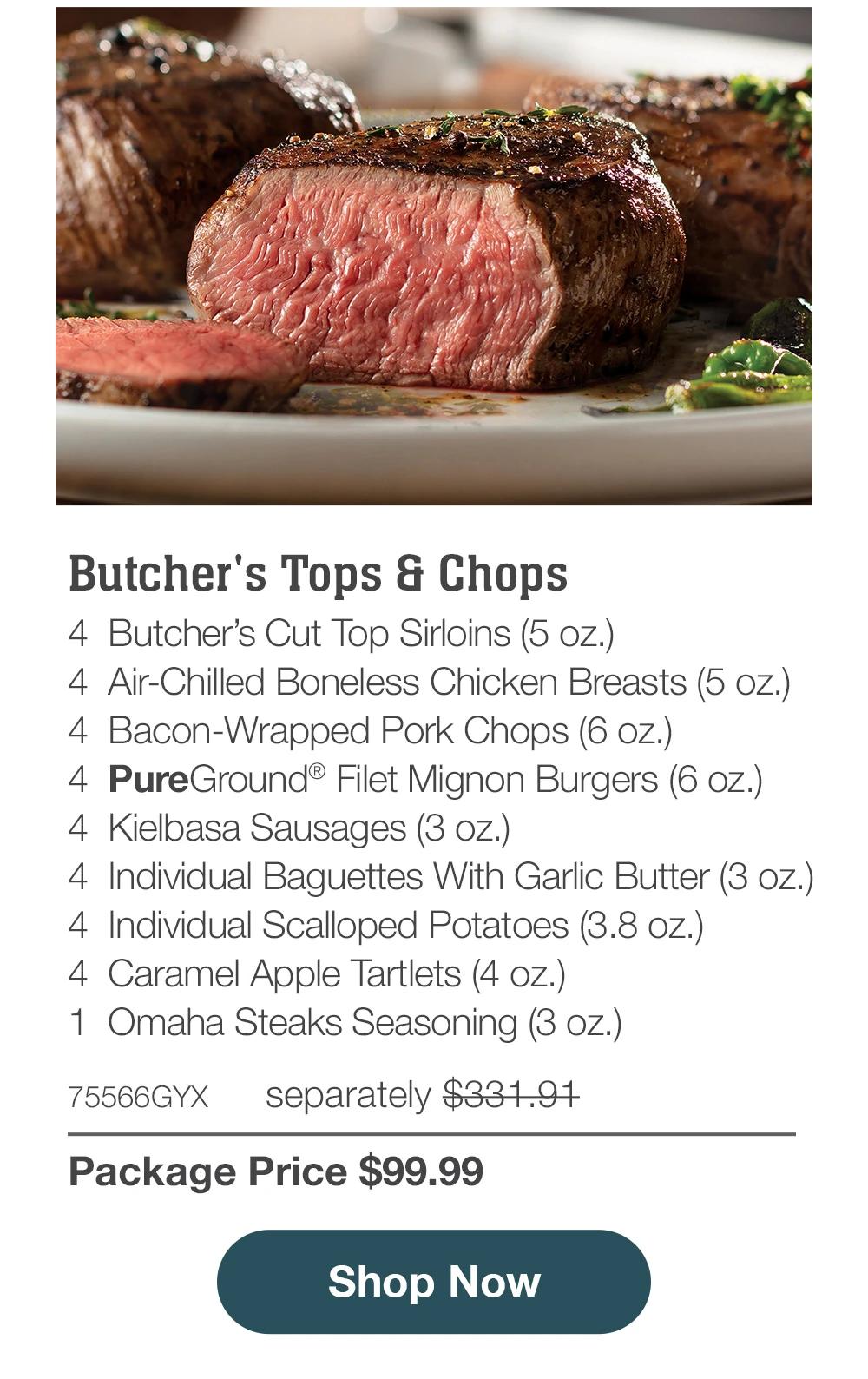 Butcher's Tops & Chops
4 Butcher's Cut Top Sirloins (5 oz.)
4 Air-Chilled Boneless Chicken Breasts (5 oz.)
4 Bacon-Wrapped Pork Chops (6 oz.)
4 PureGround® Filet Mignon Burgers (6 oz.)
4 Kielbasa Sausages (3 oz.)
4 Individual Baguettes With Garlic Butter (3 oz.)
4 Individual Scalloped Potatoes (3.8 oz.)
4 Caramel Apple Tartlets (4 oz.)
1 Omaha Steaks Seasoning (3 oz.)
75566GYX
separately $331.91
Package Price $99.99
Shop Now