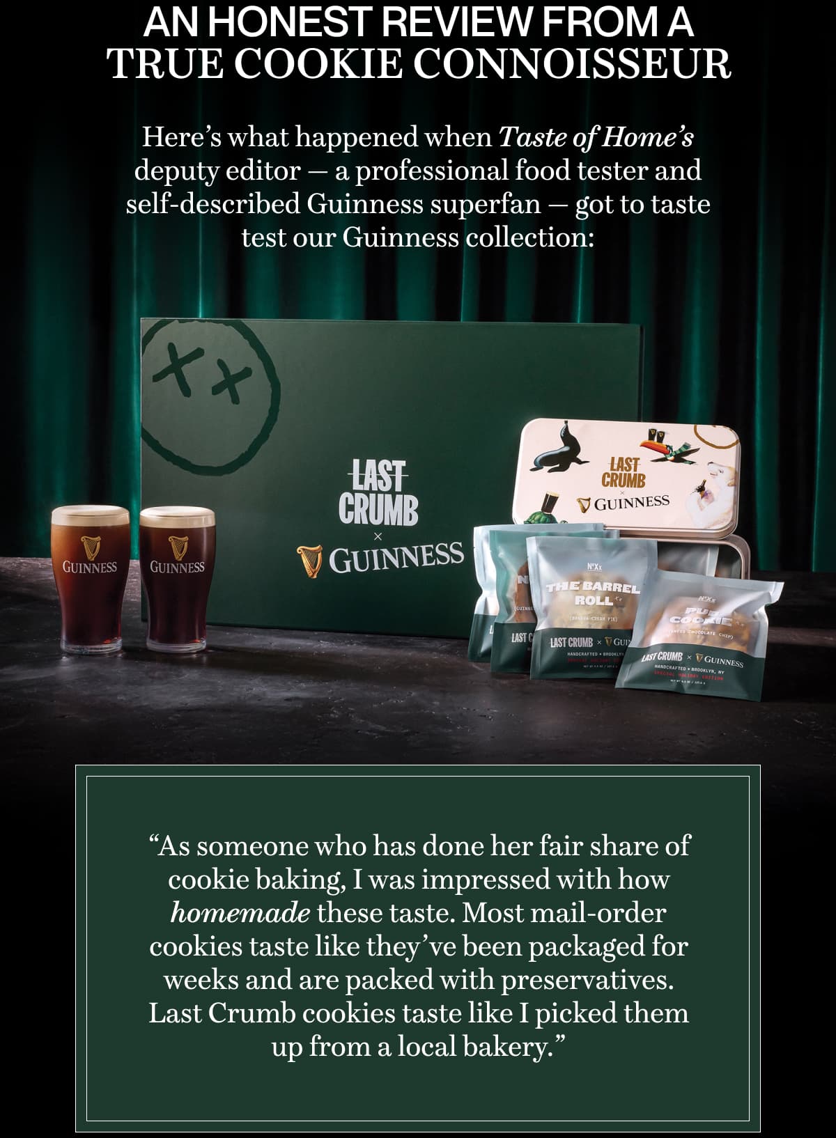 An honest review from a true cookie connoisseur | Here’s what happened when Taste of Home’s deputy editor — a professional food tester and self-described Guinness superfan — got to taste test our Guinness collection: “As someone who has done her fair share of cookie baking, I was impressed with how homemade these taste. Most mail-order cookies taste like they’ve been packaged for weeks and are packed with preservatives. Last Crumb cookies taste like I picked them up from a local bakery.”