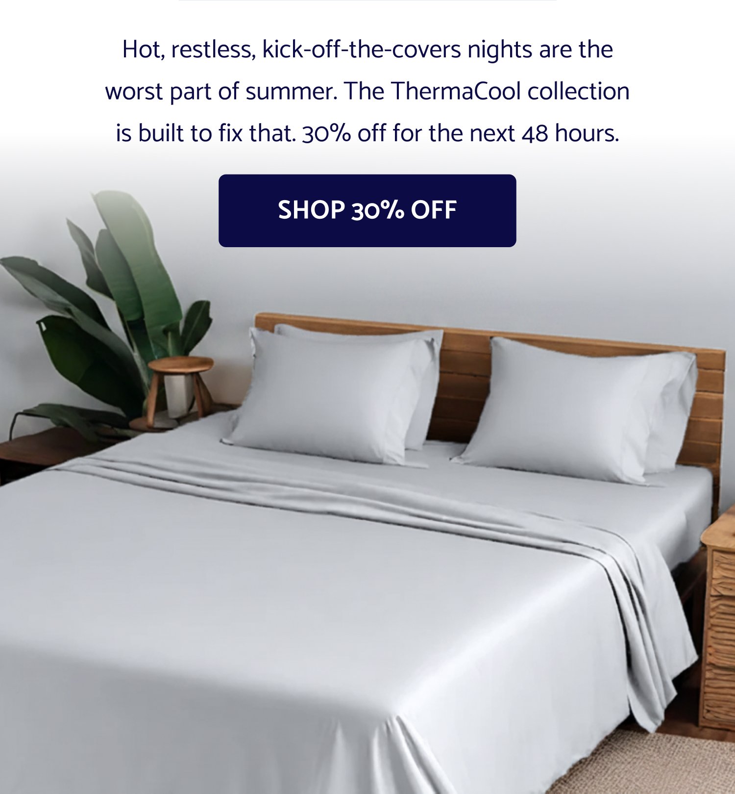 Summer’s here Your sleep doesn't have to suffer for it. 30% OFF THERMACOOL Use code: -dynamic- Hot, restless, kick-off-the-covers nights are the worst part of summer. The ThermaCool collection is built to fix that. 30% off for the next 48 hours. Shop 30% Off