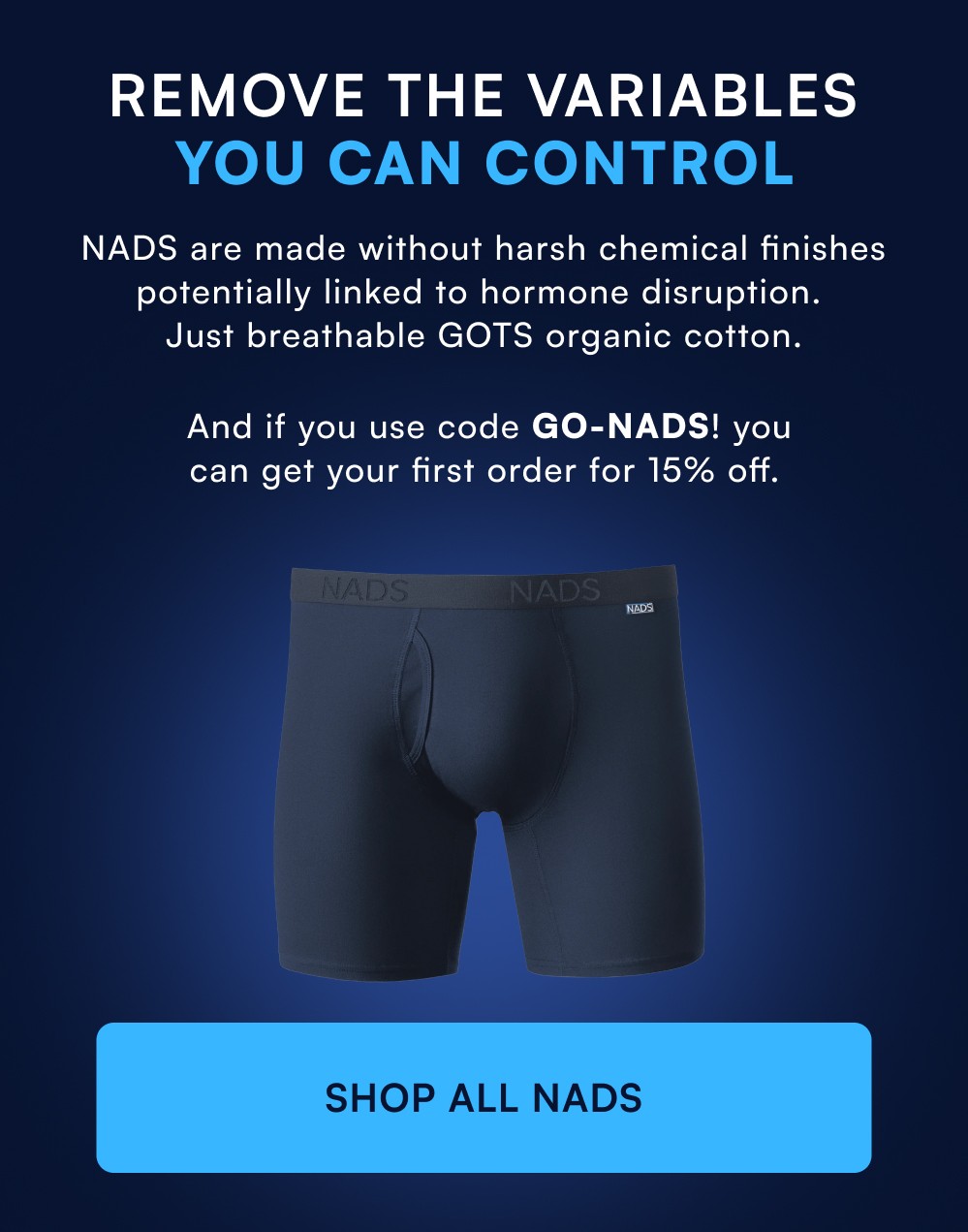 Remove the Variables You Can Control NADS are made without harsh chemical finishes potentially linked to hormone disruption. Just breathable GOTS organic cotton. And if you use code GO-NADS! you can get your first order for 15% off. SHOP ALL NADS
