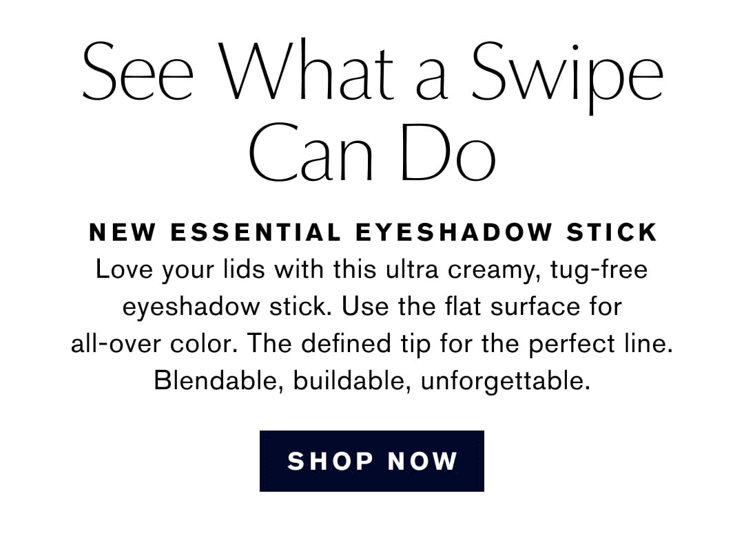 See What a Swipe Can Do | NEW ESSENTIAL EYESHADOW STICK | Love your lids with this ultra creamy, tug-free eyeshadow stick. Use the flat surface for all-over color. The defined tip for the perfect line. Blendable, buildable, unforgettable. | SHOP NOW