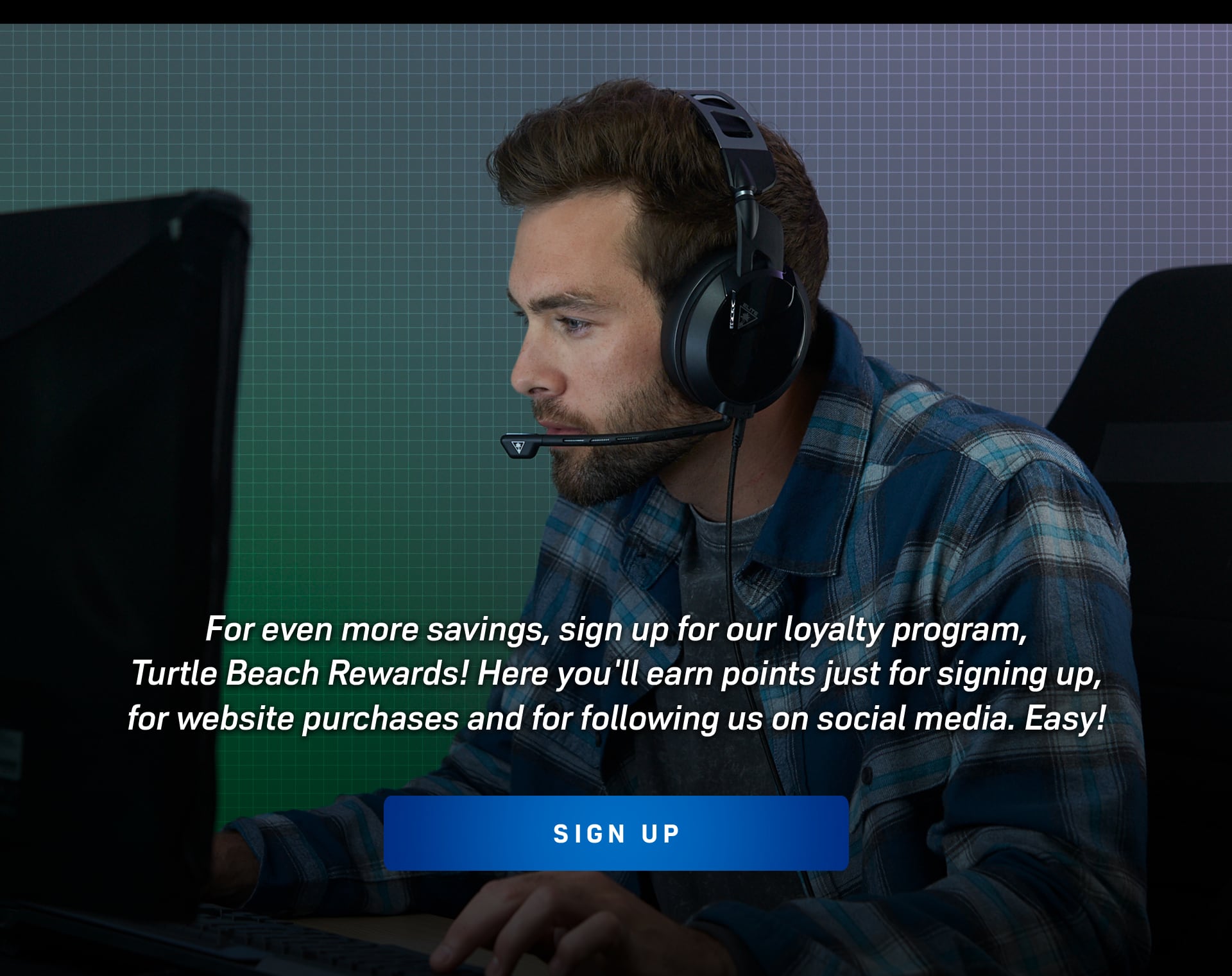 For even more savings, sign up for our loyalty program, Turtle Beach Rewards! Here you'll earn points just for signing up, for website purchases and for following us on social media. Easy! 