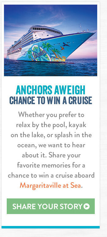 Anchors Aweigh Chance to Win a Cruise - Whether you prefer to relax by the pool, kayak on the lake, or splash in the ocean, we want to hear about it. Share your favorite memories for a chance to win a cruise aboard Margaritaville at Sea. - Share Your Story