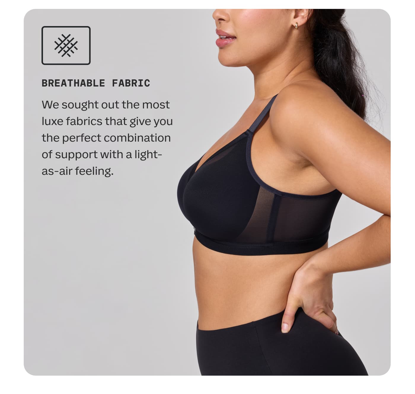 BREATHABLE FABRIC | We sought out the most luxe fabrics that give you the perfect combination of support with a light-as-air feeling.