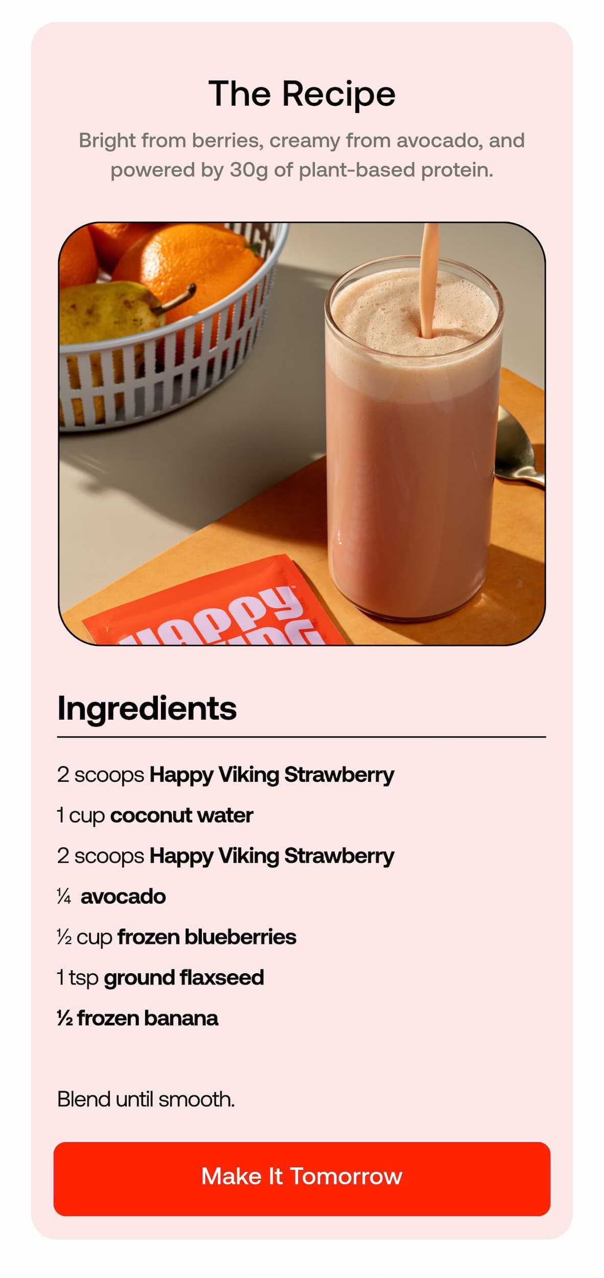 The Recipe Bright from berries, creamy from avocado, and powered by 30g of plant-based protein.  • 2 scoops Happy Viking Strawberry  • 1 cup coconut water  • ¼ avocado  • ½ cup frozen blueberries  • 1 tsp ground flaxseed  • ½ frozen banana  Blend until smooth. MAKE IT TOMORROW