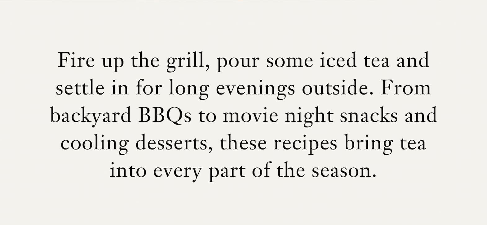 Body: Fire up the grill, pour some iced tea and settle in for long evenings outside. From backyard BBQs to movie night snacks and cooling desserts, these recipes bring tea into every part of the season, adding brightness and a sense of ritual to how you gather, cook and unwind. 