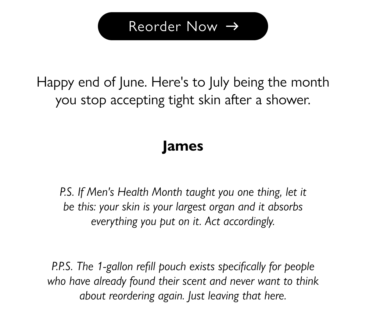 Reorder Now Happy end of June. Here's to July being the month you stop accepting tight skin after a shower. James P.S. If Men's Health Month taught you one thing, let it be this: your skin is your largest organ and it absorbs everything you put on it. Act accordingly. P.P.S. The 1-gallon refill pouch exists specifically for people who have already found their scent and never want to think about reordering again. Just leaving that here.