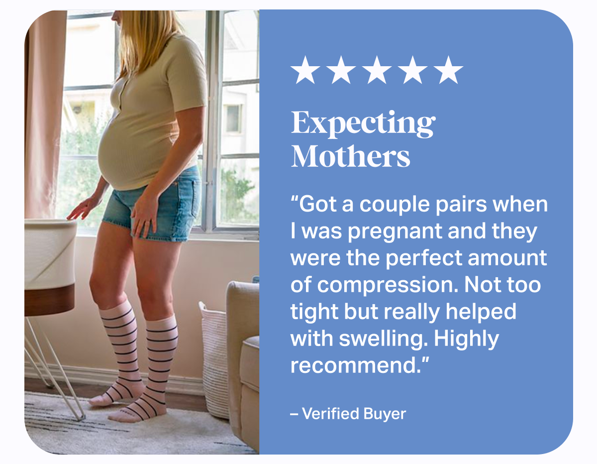 ★★★★★ Expecting Mothers | Got a couple pairs when I was pregnant and they were the perfect amount of compression. Not too tight but really helped with swelling. Highly recommend. - Verified Buyer