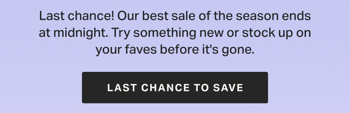 Last chance! Our best sale of the season ends at midnight. Try something new or stock up on your faves before it's gone.