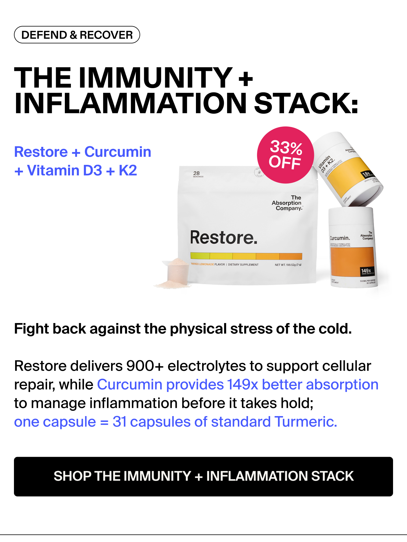 THE IMMUNITY + INFLAMMATION STACK: Restore + Curcumin + Vitamin D3 + K2 Badge: 33% OFF Fight back against the physical stress of the cold. Restore delivers 900+ electrolytes to support cellular repair, while Curcumin provides 149x better absorption to manage inflammation before it takes hold; one capsule = 31 capsules of standard Turmeric.