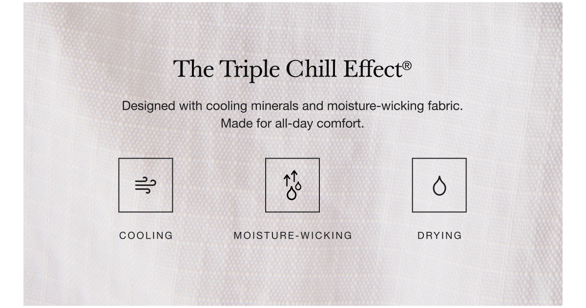 The Triple Chill Effect® Designed with cooling materials and moisture-wicking fabric. Made for all-day comfort.