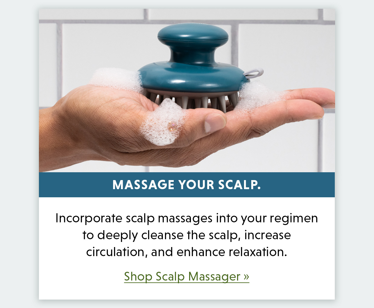 Massage your scalp. Incorporate scalp massages into your regimen to deeply cleanse the scalp, increase circulation, and enhance relaxation. Shop Scalp Massager >>