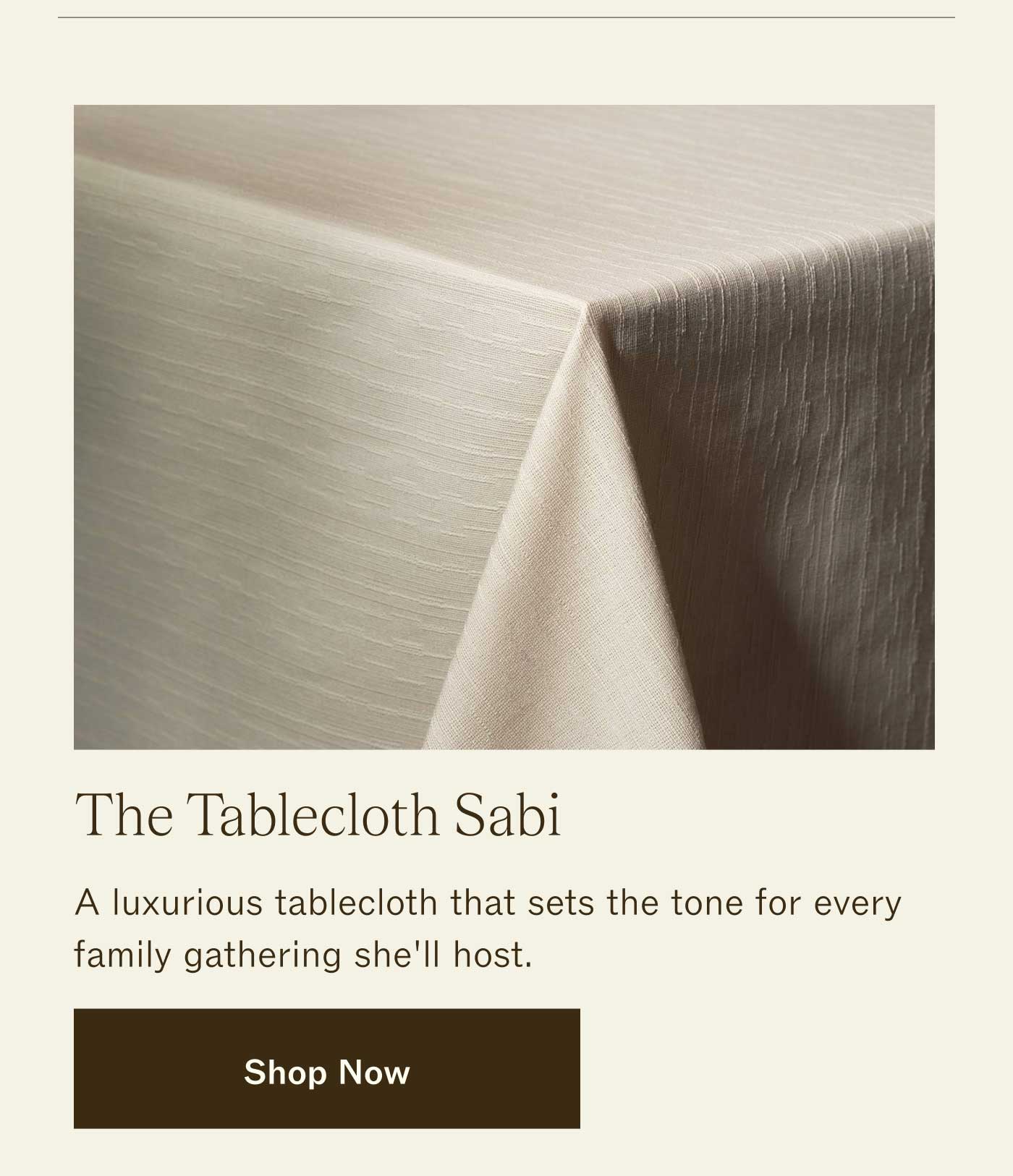 The Tablecloth Sabi A luxurious tablecloth that sets the tone for every family gathering she'll host. SHOP NOW