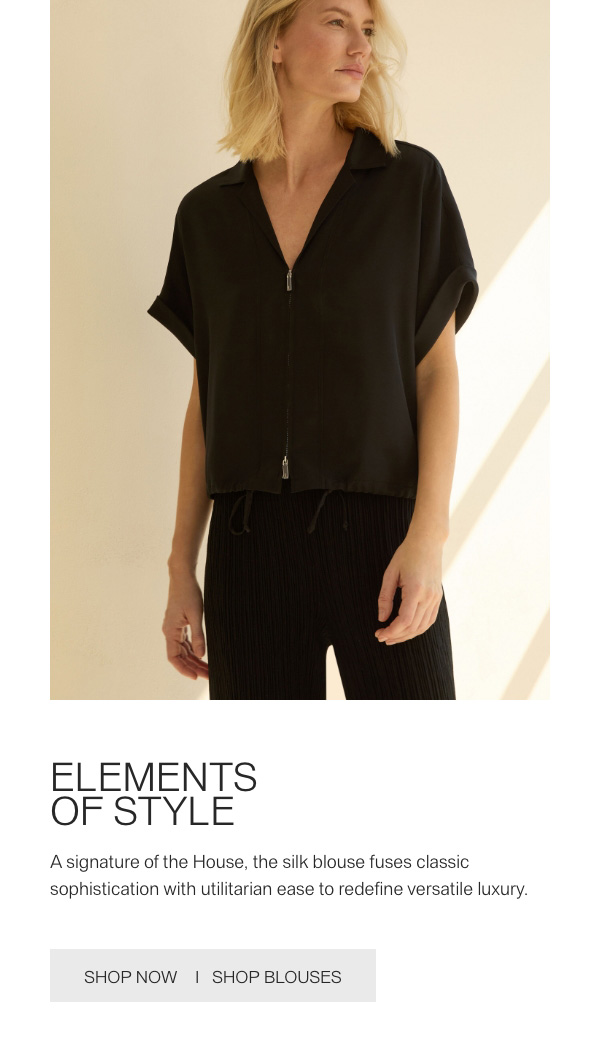ELEMENTS OF STYLE - A signature of the House, the silk blouse fuses classic sophistication with utilitarian ease to redefine versatile luxury. - [SHOP NOW] - [SHOP BLOUSES]
