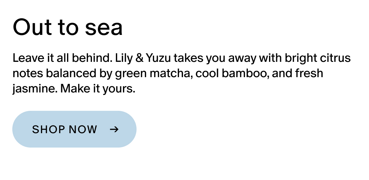 Leave it all behind. Lily & Yuzu takes you away with bright citrus notes balanced by green matcha, cool bamboo, and fresh jasmine. Make it yours.