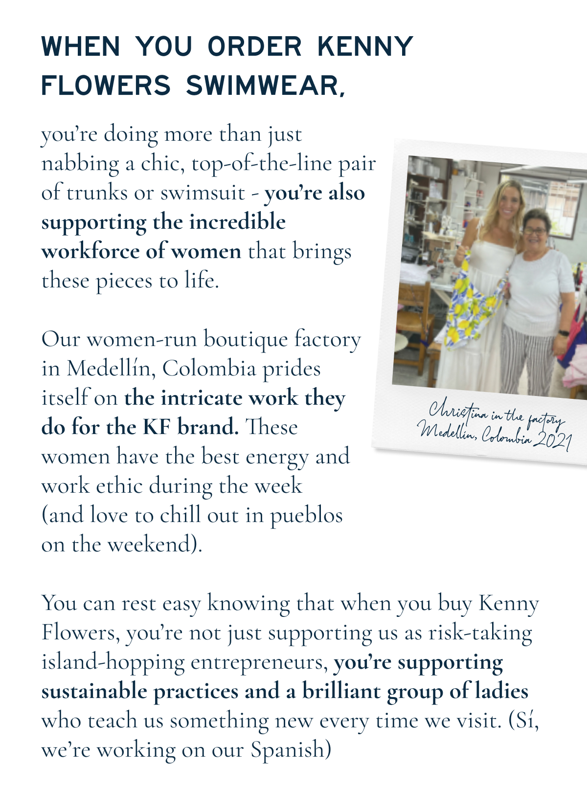 WHEN YOU ORDER KENNY FLOWERS SWIMWEAR,  you’re doing more than just nabbing a chic, top-of-the-line pair of trunks or swimsuit — you’re also supporting the incredible workforce of women that brings these pieces to life.  Our women-run boutique factory in Medellín, Colombia prides itself on the intricate work they do for the KF brand. These women have the best energy and work ethic during the week (and love to chill out in pueblos on the weekend).  You can rest easy knowing that when you buy Kenny Flowers, you’re not just supporting us as risk-taking island-hopping entrepreneurs, you’re supporting sustainable practices and a brilliant group of ladies who teach us something new every time we visit. (Sí, we’re working on our Spanish)  Christina in the factory Medellín, Colombia 2021