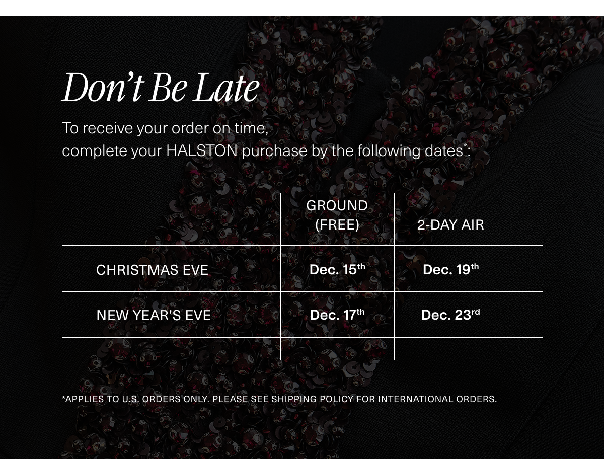 Don't Be Late. To receive your order on time, complete your HALSTON purchase by the following dates*: 12/15 (Ground) or 12/19 (2-Day) for Christmas. Order by 12/17 (Ground) or 12/23 (2-Day) for New Year’s. *Applies to U.S. orders only. PLEASE SEE SHIPPING policy FOR INTERNATIONAL ORDERS.  