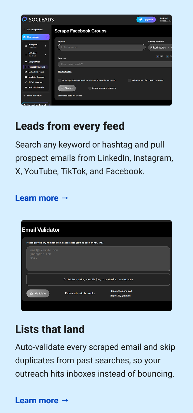 Leads from every feed Search any keyword or hashtag and pull prospect emails from LinkedIn, Instagram, X, YouTube, TikTok, and Facebook. Learn more → Lists that land Auto-validate every scraped email and skip duplicates from past searches, so your outreach hits inboxes instead of bouncing. Learn more →
