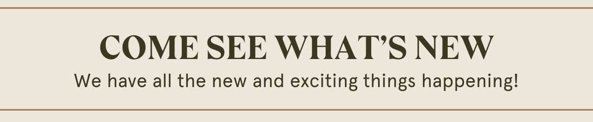 COME SEE WHAT’S NEW  We have all the new and exciting things happening!