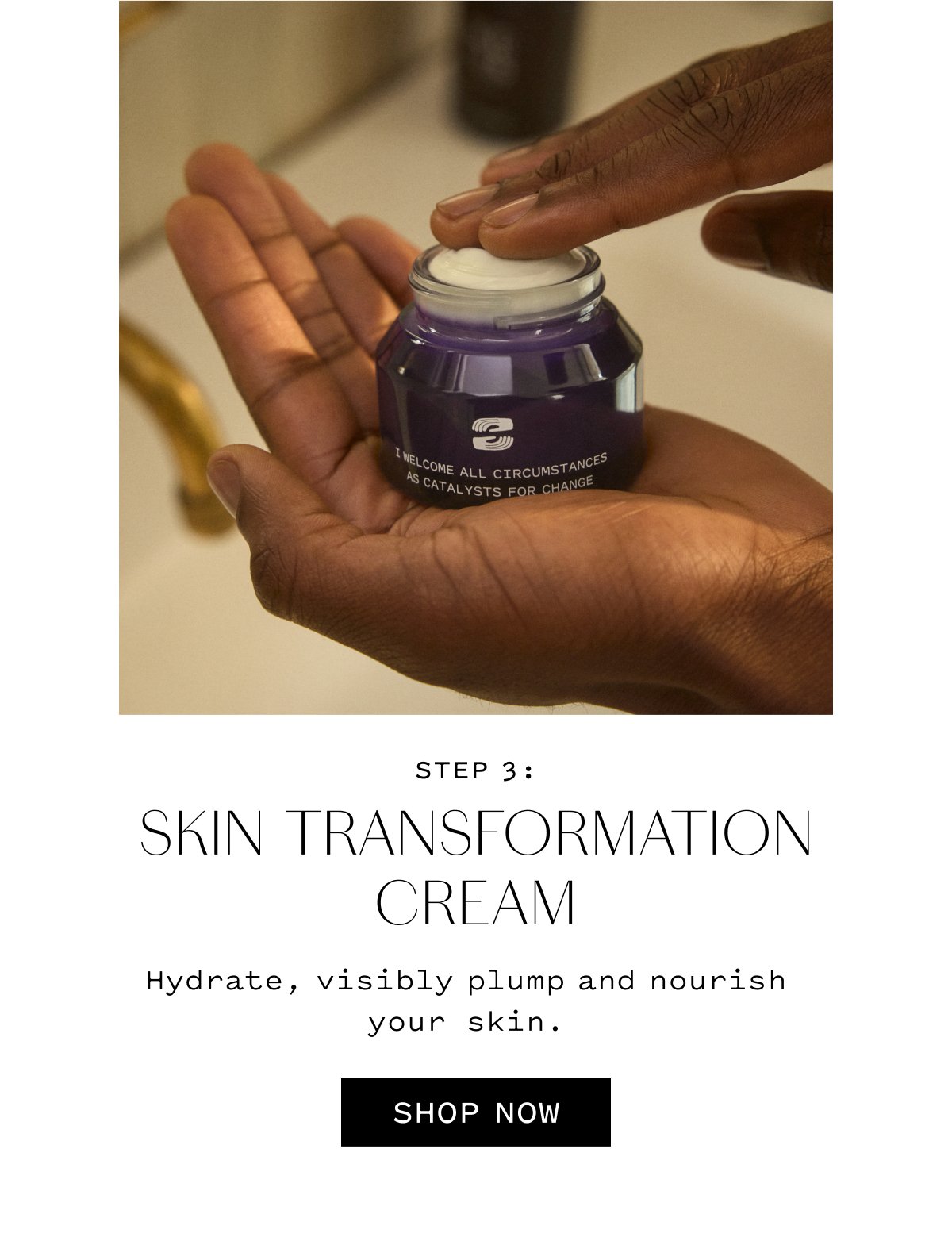 STEP 3 SKIN TRANSFORMATION CREAM  Hydrate, visibly plump and nourish your skin.  SHOP NOW