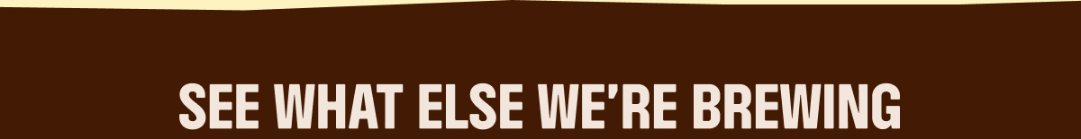SEE WHAT ELSE WE'RE BREWING