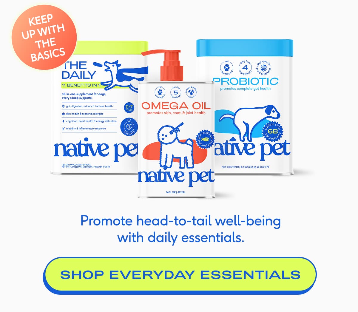 KEEP UP with THE BASICS Promote head-to-tail well-being with daily essentials.  SHOP EVERYDAY ESSENTIALS 
