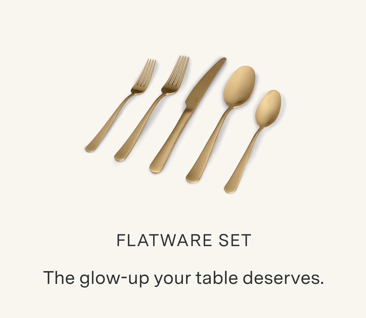 FLATWARE SET. The glow-up your table deserves.