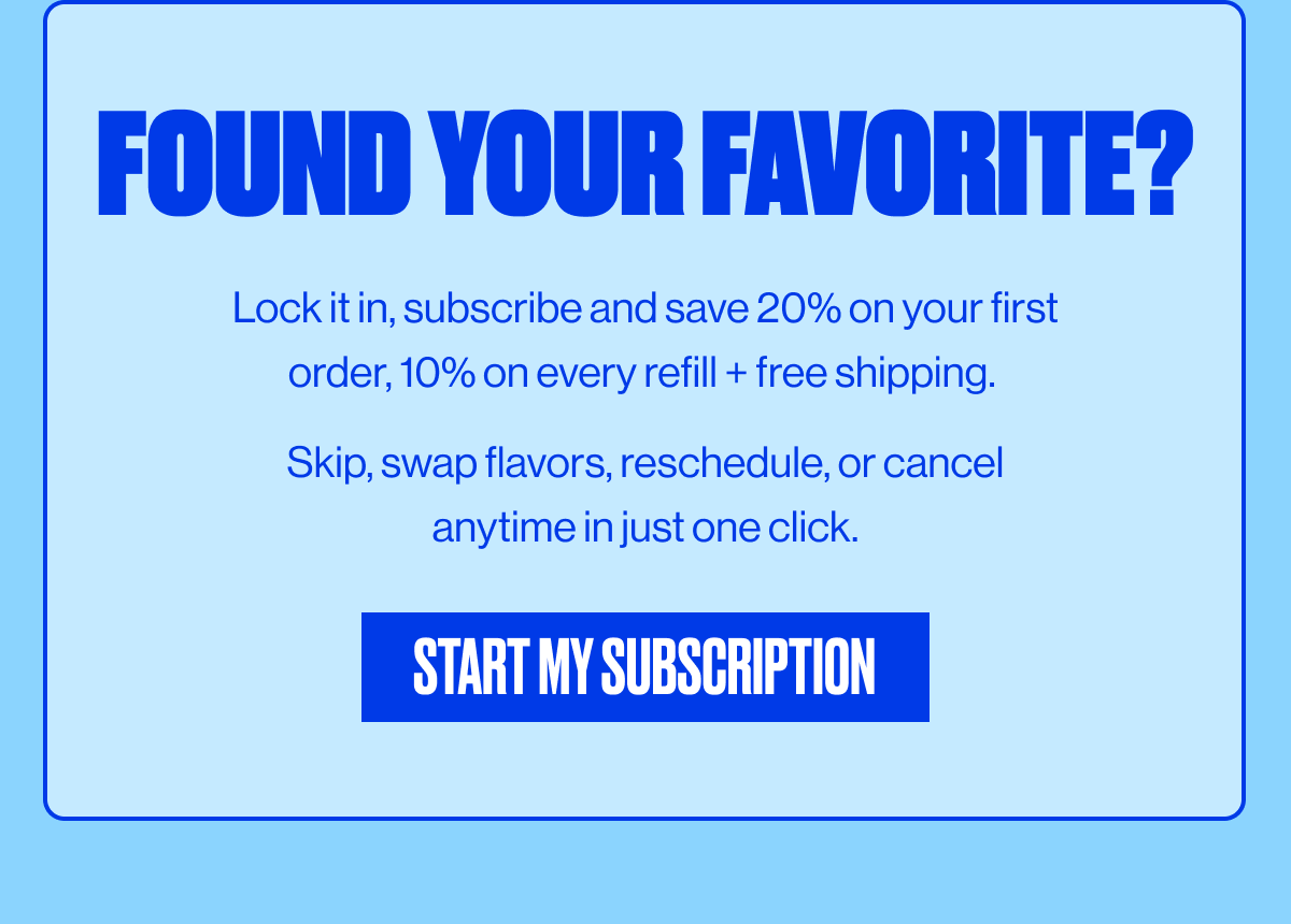 FOUND YOUR FAVORITE? | Lock it in, Subscribe and save 20% on your first order, 10% on every refill + free shipping. Skip, swap flavors, reschedule, or cancel anytime in just one click. | START MY SUBSCRIPTION