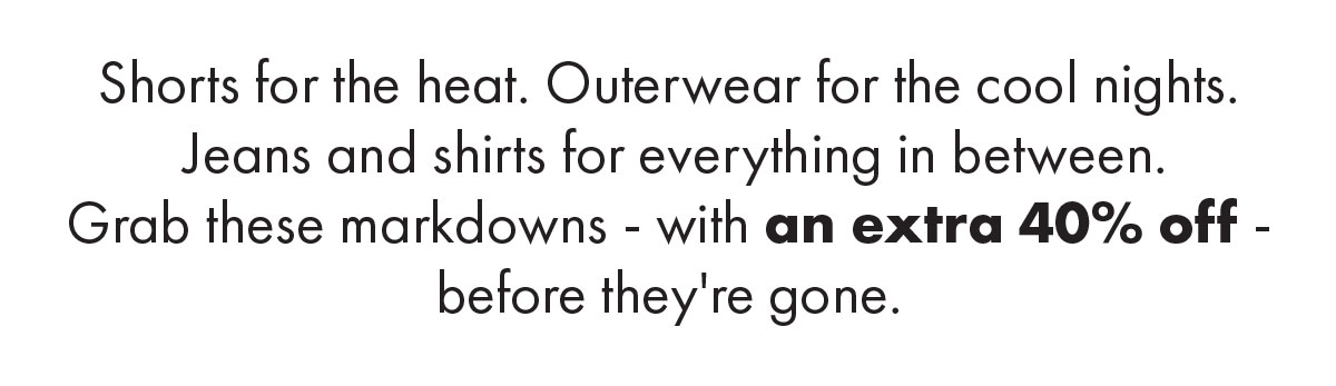 Shorts for the heat. Outerwear for the cool nights.... Grab these markdowns - with an extra 40% off - before they're gone.